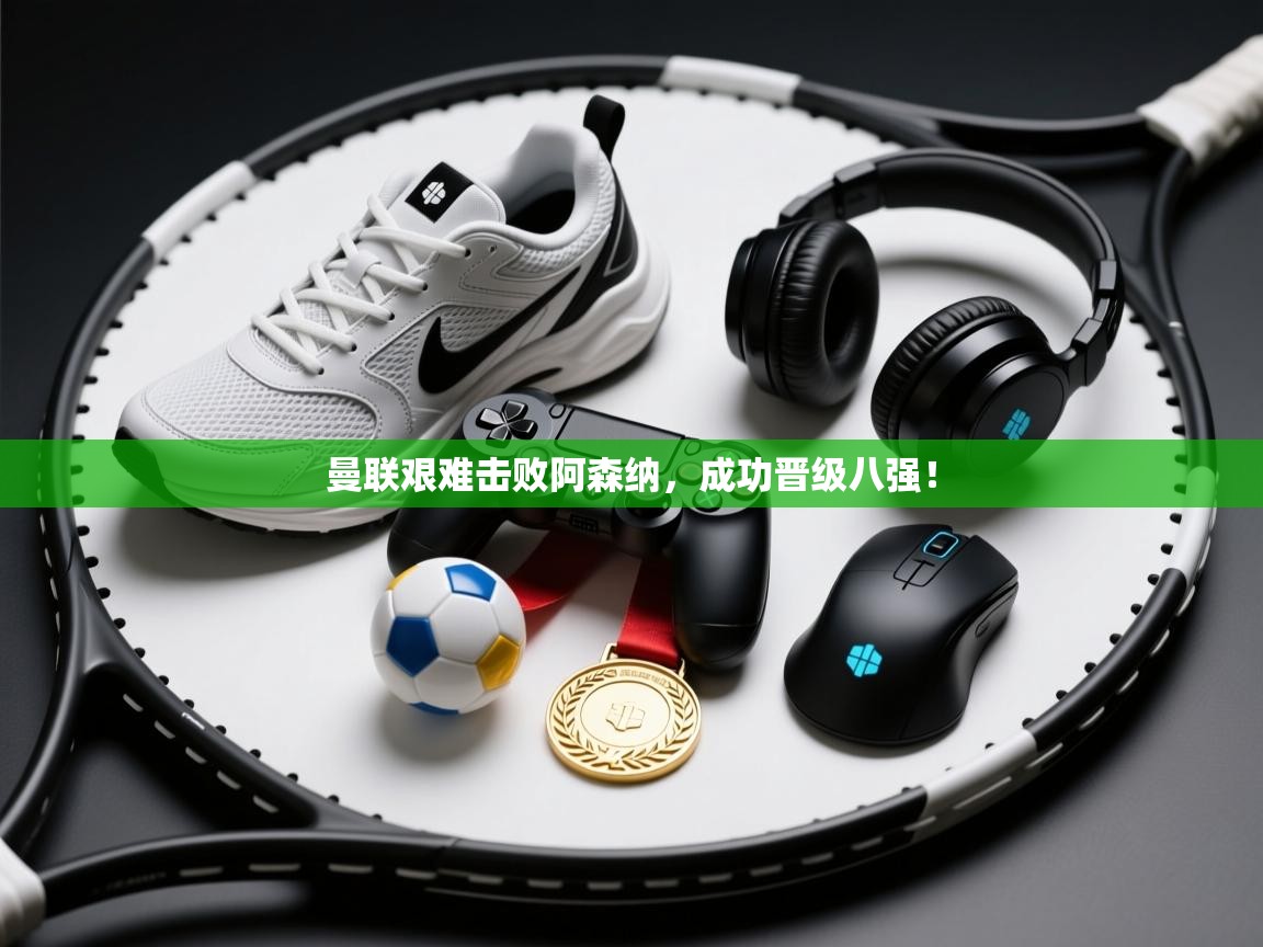 曼联艰难击败阿森纳，成功晋级八强！